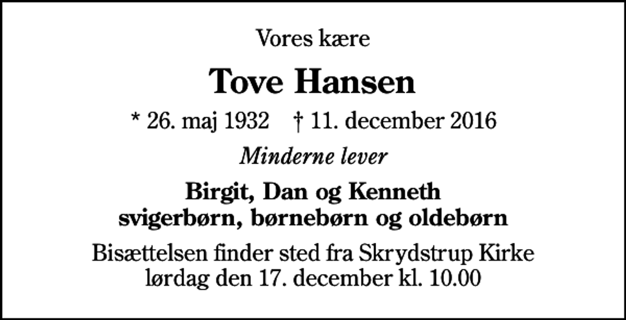 <p>Vores kære<br />Tove Hansen<br />* 26. maj 1932 ✝ 11. december 2016<br />Minderne lever<br />Birgit, Dan og Kenneth svigerbørn, børnebørn og oldebørn<br />Bisættelsen finder sted fra Skrydstrup Kirke lørdag den 17. december kl. 10.00</p>