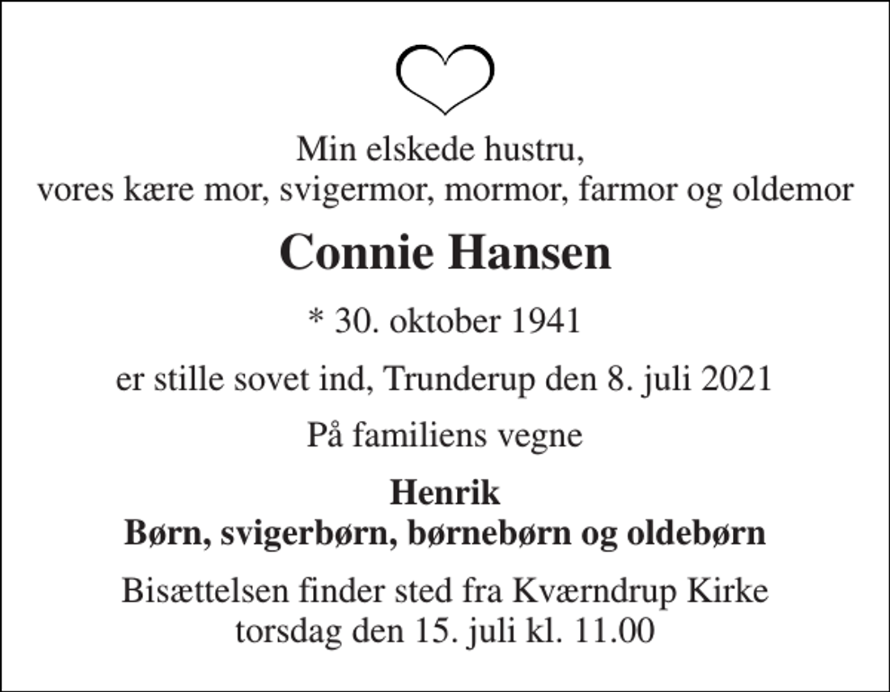 <p>Min elskede hustru, vores kære mor, svigermor, mormor, farmor og oldemor<br />Connie Hansen<br />* 30. oktober 1941<br />er stille sovet ind, Trunderup den 8. juli 2021<br />På familiens vegne<br />Henrik Børn, svigerbørn, børnebørn og oldebørn<br />Bisættelsen finder sted fra Kværndrup Kirke torsdag den 15. juli kl. 11.00</p>