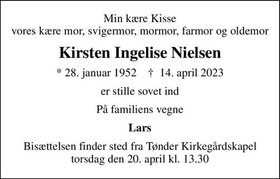 Min kære Kisse vores kære mor, svigermor, mormor, farmor og oldemor
Kirsten Ingelise Nielsen
* 28. januar 1952    &#x271d; 14. april 2023
er stille sovet ind
På familiens vegne
Lars
Bisættelsen finder sted fra Tønder Kirkegårdskapel  torsdag den 20. april kl. 13.30