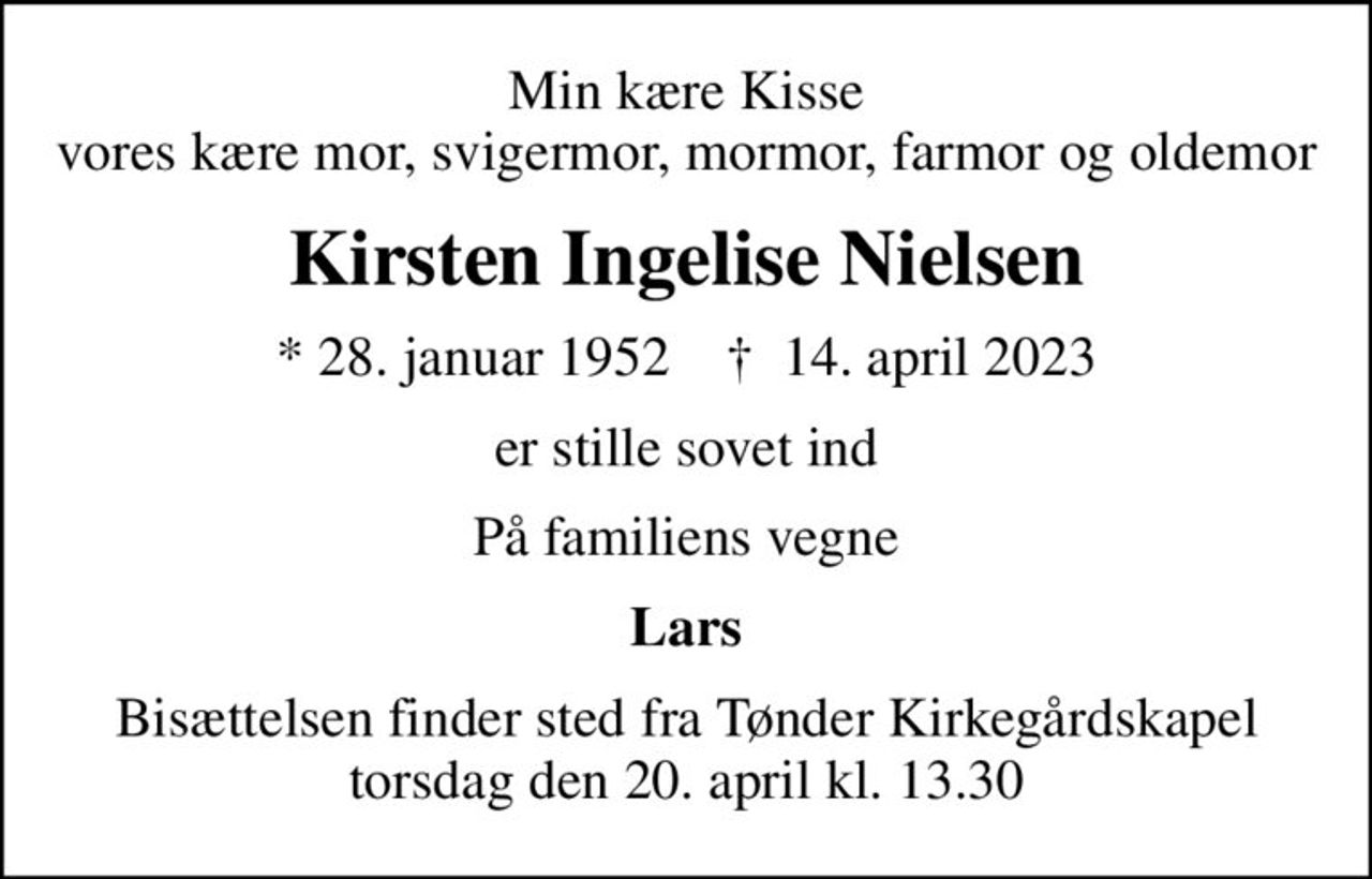 Min kære Kisse vores kære mor, svigermor, mormor, farmor og oldemor
Kirsten Ingelise Nielsen
* 28. januar 1952    ✝ 14. april 2023
er stille sovet ind
På familiens vegne
Lars
Bisættelsen finder sted fra Tønder Kirkegårdskapel  torsdag den 20. april kl. 13.30