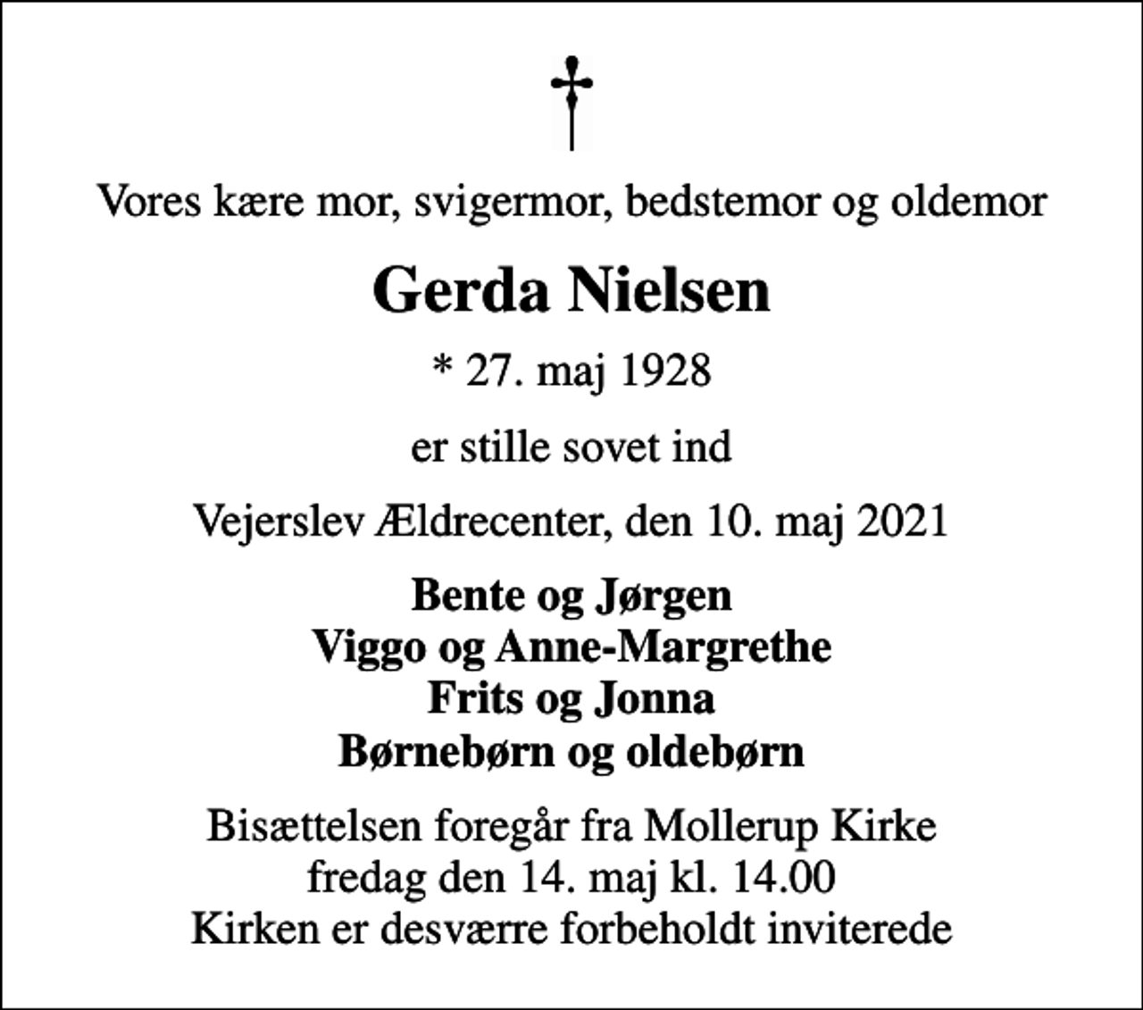 <p>Vores kære mor, svigermor, bedstemor og oldemor<br />Gerda Nielsen<br />* 27. maj 1928<br />er stille sovet ind<br />Vejerslev Ældrecenter, den 10. maj 2021<br />Bente og Jørgen Viggo og Anne-Margrethe Frits og Jonna Børnebørn og oldebørn<br />Bisættelsen foregår fra Mollerup Kirke fredag den 14. maj kl. 14.00 Kirken er desværre forbeholdt inviterede</p>