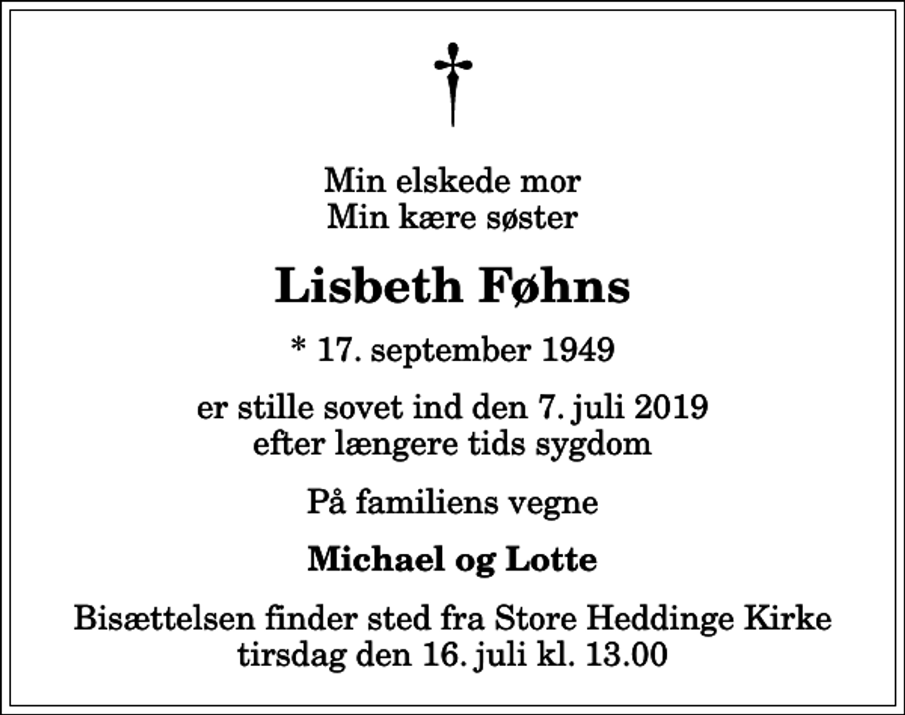 <p>Min elskede mor Min kære søster<br />Lisbeth Føhns<br />* 17. september 1949<br />er stille sovet ind den 7. juli 2019 efter længere tids sygdom<br />På familiens vegne<br />Michael og Lotte<br />Bisættelsen finder sted fra Store Heddinge Kirke tirsdag den 16. juli kl. 13.00</p>