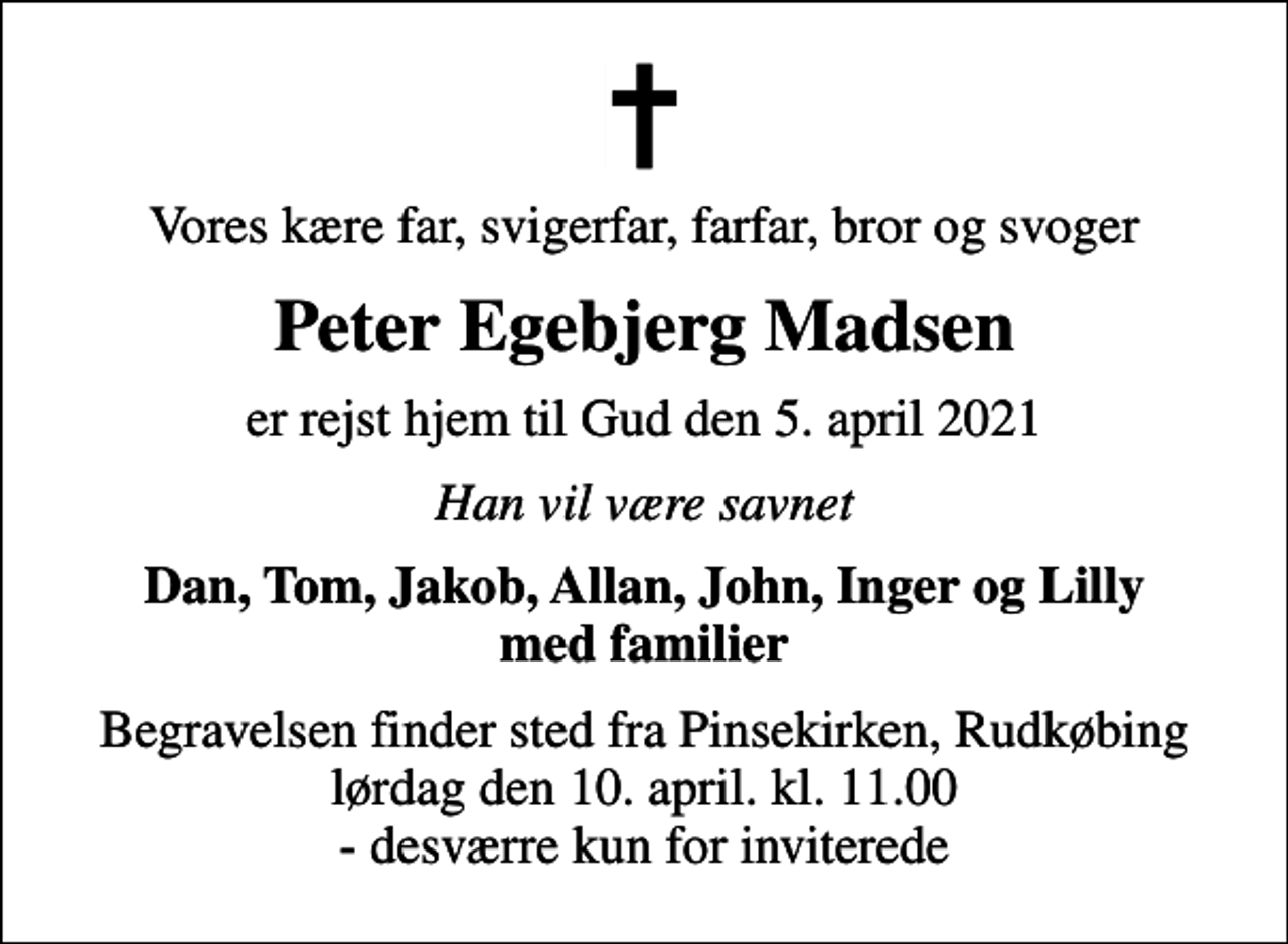<p>Vores kære far, svigerfar, farfar, bror og svoger<br />Peter Egebjerg Madsen<br />er rejst hjem til Gud den 5. april 2021<br />Han vil være savnet<br />Dan, Tom, Jakob, Allan, John, Inger og Lilly med familier<br />Begravelsen finder sted fra Pinsekirken, Rudkøbing lørdag den 10. april. kl. 11.00 - desværre kun for inviterede</p>