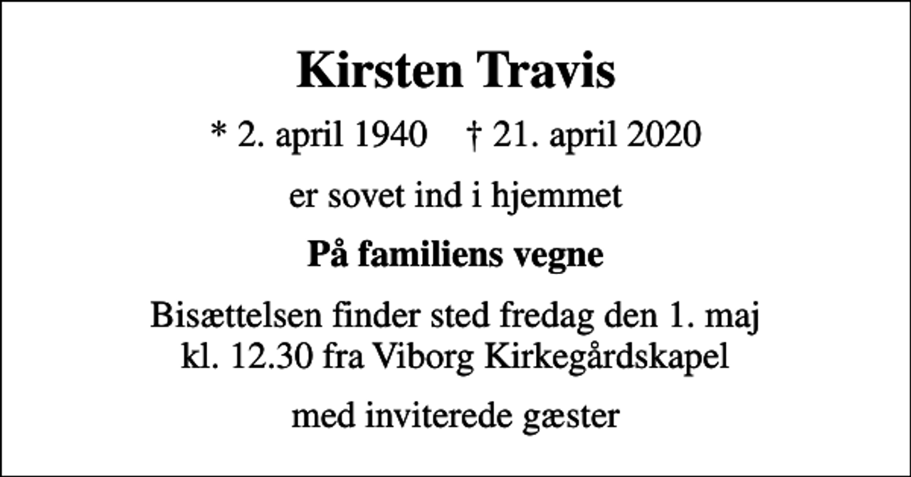 <p>Kirsten Travis<br />* 2. april 1940 ✝ 21. april 2020<br />er sovet ind i hjemmet<br />På familiens vegne<br />Bisættelsen finder sted fredag den 1. maj kl. 12.30 fra Viborg Kirkegårdskapel<br />med inviterede gæster</p>