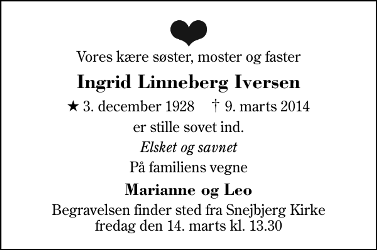 <p>Vores kære søster, moster og faster<br />Ingrid Linneberg Iversen<br />* 3. december 1928 ✝ 9. marts 2014<br />er stille sovet ind.<br />Elsket og savnet<br />På familiens vegne<br />Marianne og Leo<br />Begravelsen finder sted fra Snejbjerg Kirke fredag den 14. marts kl. 13.30</p>