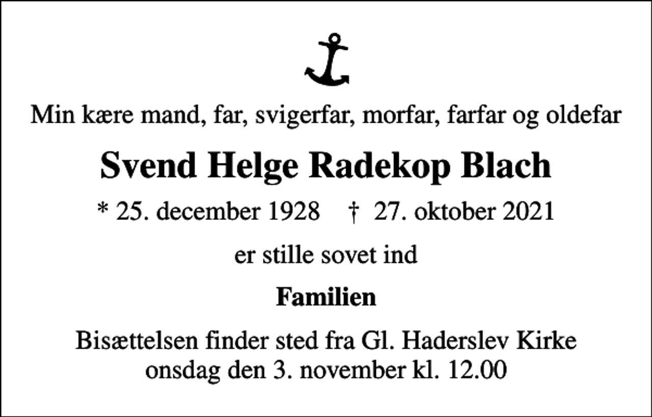 <p>Min kære mand, far, svigerfar, morfar, farfar og oldefar<br />Svend Helge Radekop Blach<br />* 25. december 1928 ✝ 27. oktober 2021<br />er stille sovet ind<br />Familien<br />Bisættelsen finder sted fra Gl. Haderslev Kirke onsdag den 3. november kl. 12.00</p>