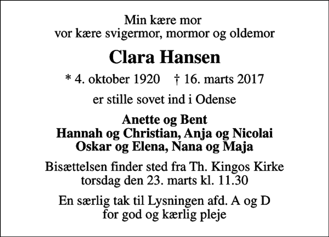 <p>Min kære mor vor kære svigermor, mormor og oldemor<br />Clara Hansen<br />* 4. oktober 1920 ✝ 16. marts 2017<br />er stille sovet ind i Odense<br />Anette og Bent Hannah og Christian, Anja og Nicolai Oskar og Elena, Nana og Maja<br />Bisættelsen finder sted fra Th. Kingos Kirke torsdag den 23. marts kl. 11.30<br />En særlig tak til Lysningen afd. A og D for god og kærlig pleje</p>