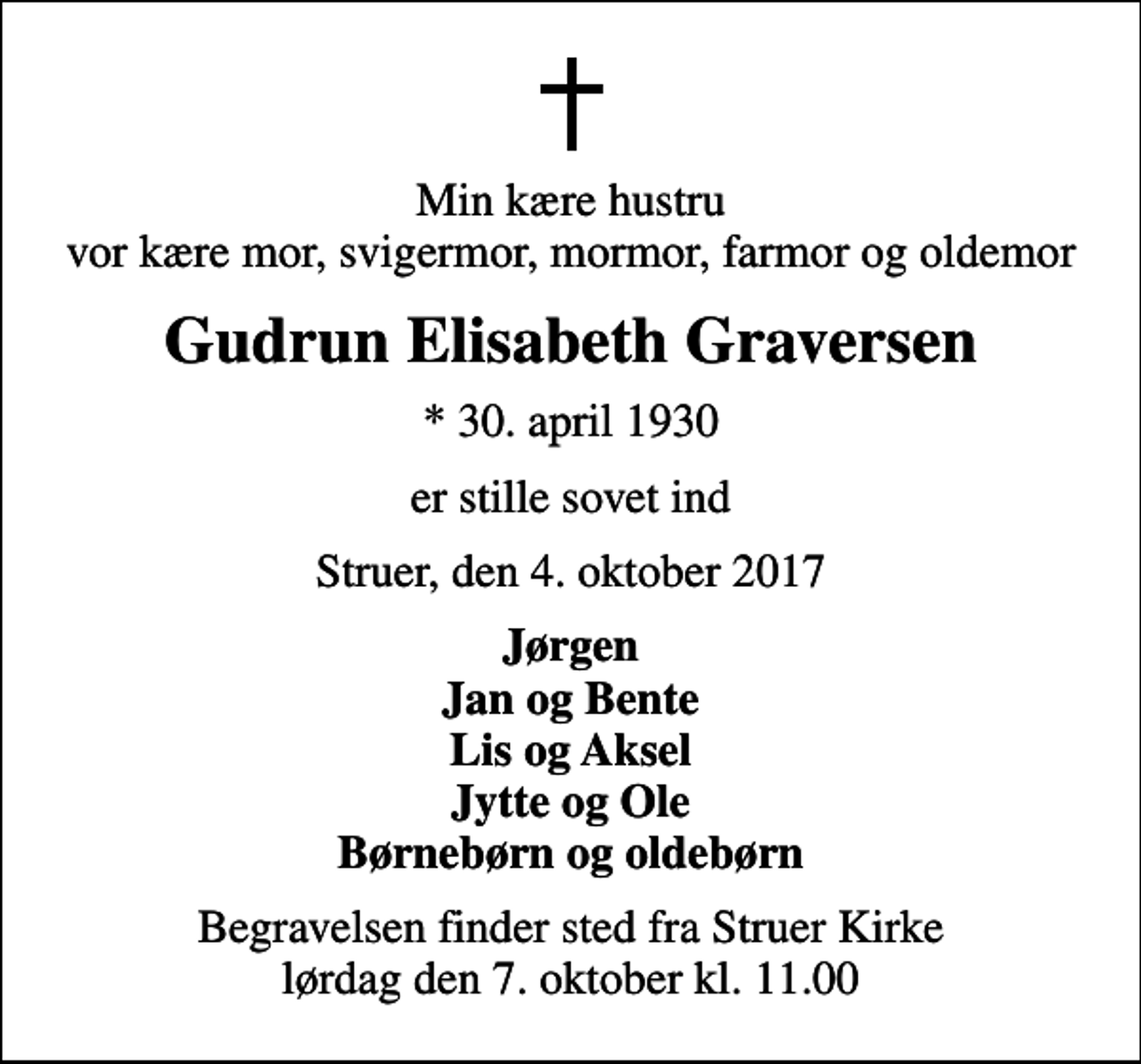 <p>Min kære hustru vor kære mor, svigermor, mormor, farmor og oldemor<br />Gudrun Elisabeth Graversen<br />* 30. april 1930<br />er stille sovet ind<br />Struer, den 4. oktober 2017<br />Jørgen Jan og Bente Lis og Aksel Jytte og Ole Børnebørn og oldebørn<br />Begravelsen finder sted fra Struer Kirke lørdag den 7. oktober kl. 11.00</p>
