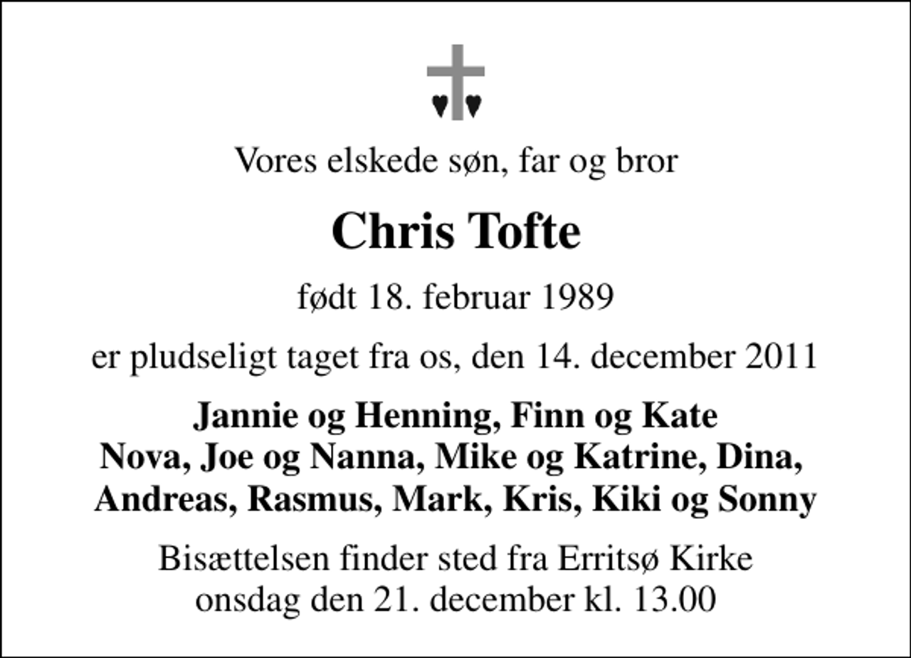 <p>Vores elskede søn, far og bror<br />Chris Tofte<br />født 18. februar 1989<br />er pludseligt taget fra os, den 14. december 2011<br />Jannie og Henning, Finn og Kate Nova, Joe og Nanna, Mike og Katrine, Dina, Andreas, Rasmus, Mark, Kris, Kiki og Sonny<br />Bisættelsen finder sted fra Erritsø Kirke onsdag den 21. december kl. 13.00</p>