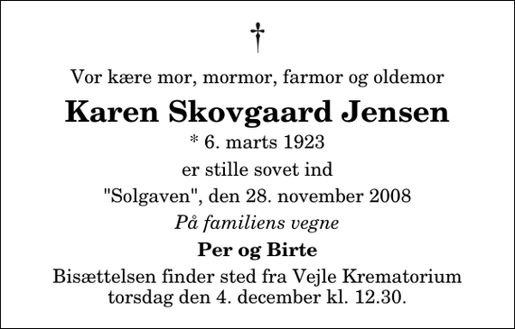 <p>Vor kære mor, mormor, farmor og oldemor<br />Karen Skovgaard Jensen<br />* 6. marts 1923<br />er stille sovet ind<br />&quot;Solgaven&quot;, den 28. november 2008<br />På familiens vegne<br />Per og Birte<br />Bisættelsen finder sted fra Skovkapellet torsdag den 4. december kl. 12.30</p>