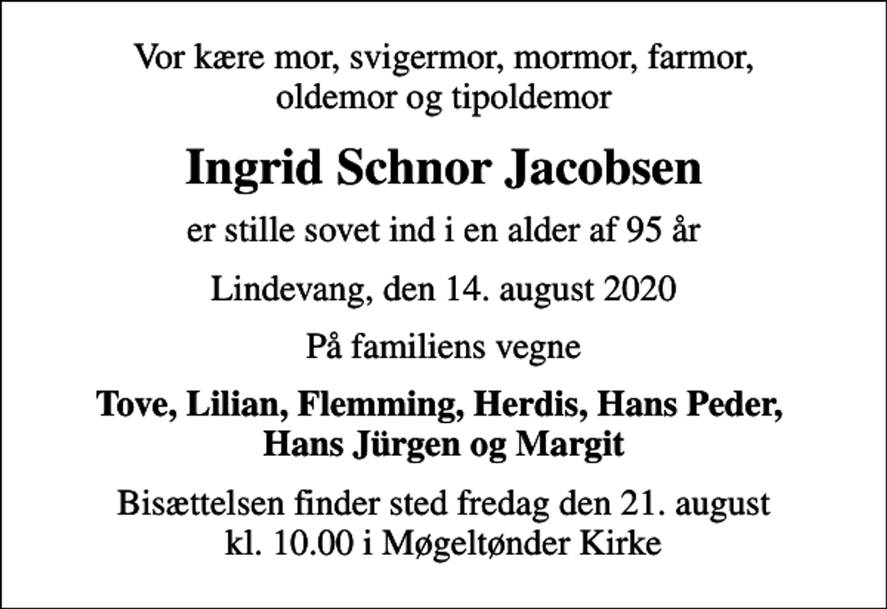 <p>Vor kære mor, svigermor, mormor, farmor, oldemor og tipoldemor<br />Ingrid Schnor Jacobsen<br />er stille sovet ind i en alder af 95 år<br />Lindevang, den 14. august 2020<br />På familiens vegne<br />Tove, Lilian, Flemming, Herdis, Hans Peder, Hans Jürgen og Margit<br />Bisættelsen finder sted fredag den 21. august kl. 10.00 i Møgeltønder Kirke</p>