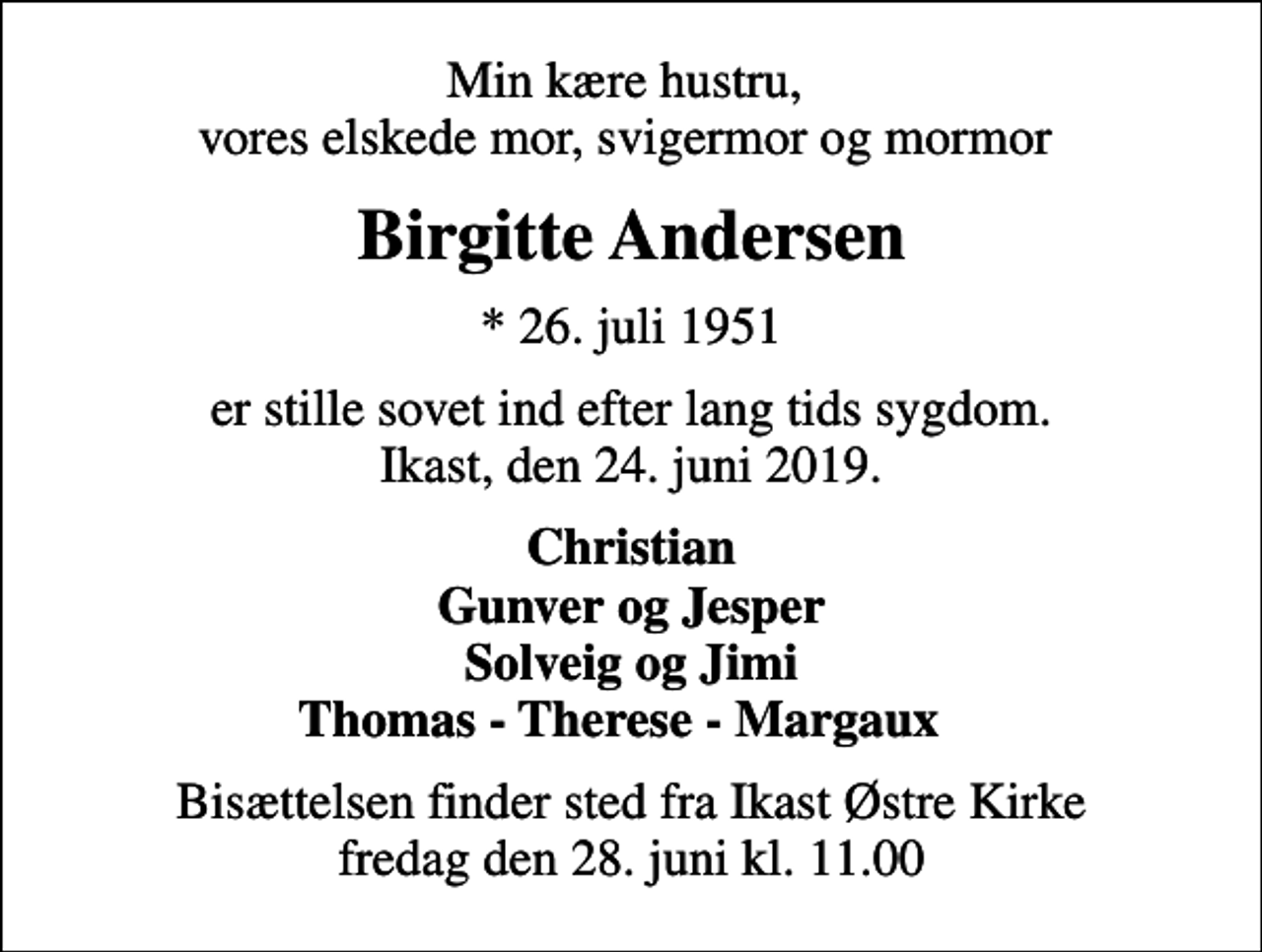 <p>Min kære hustru, vores elskede mor, svigermor og mormor<br />Birgitte Andersen<br />* 26. juli 1951<br />er stille sovet ind efter lang tids sygdom. Ikast, den 24. juni 2019.<br />Christian Gunver og Jesper Solveig og Jimi Thomas - Therese - Margaux<br />Bisættelsen finder sted fra Ikast Østre Kirke fredag den 28. juni kl. 11.00</p>