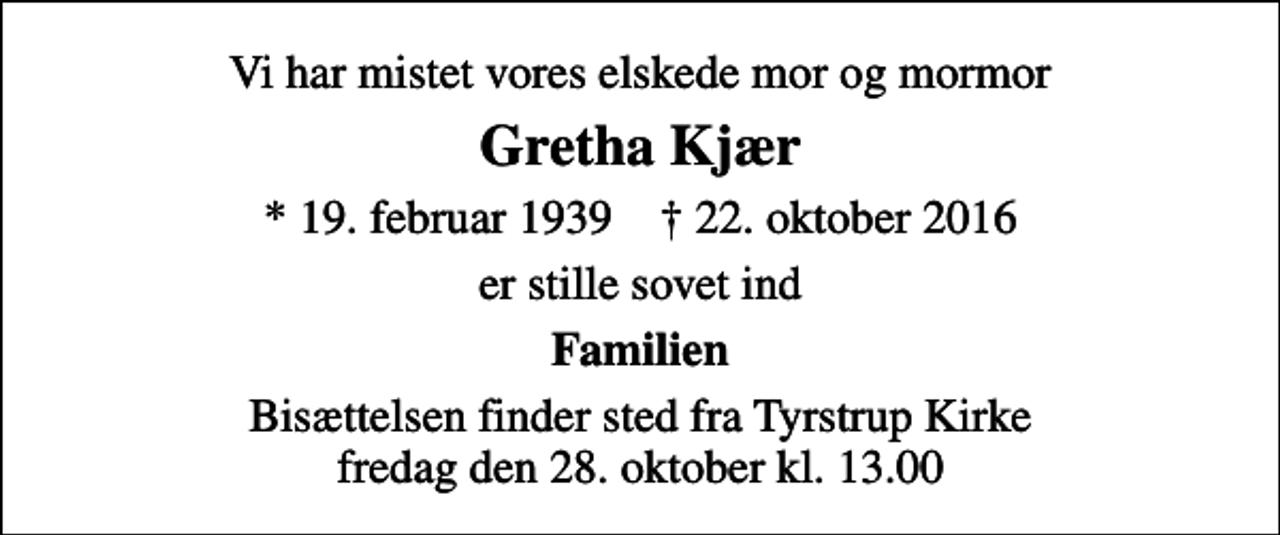 <p>Vi har mistet vores elskede mor og mormor<br />Gretha Kjær<br />* 19. februar 1939 ✝ 22. oktober 2016<br />er stille sovet ind<br />Familien<br />Bisættelsen finder sted fra Tyrstrup Kirke fredag den 28. oktober kl. 13.00</p>