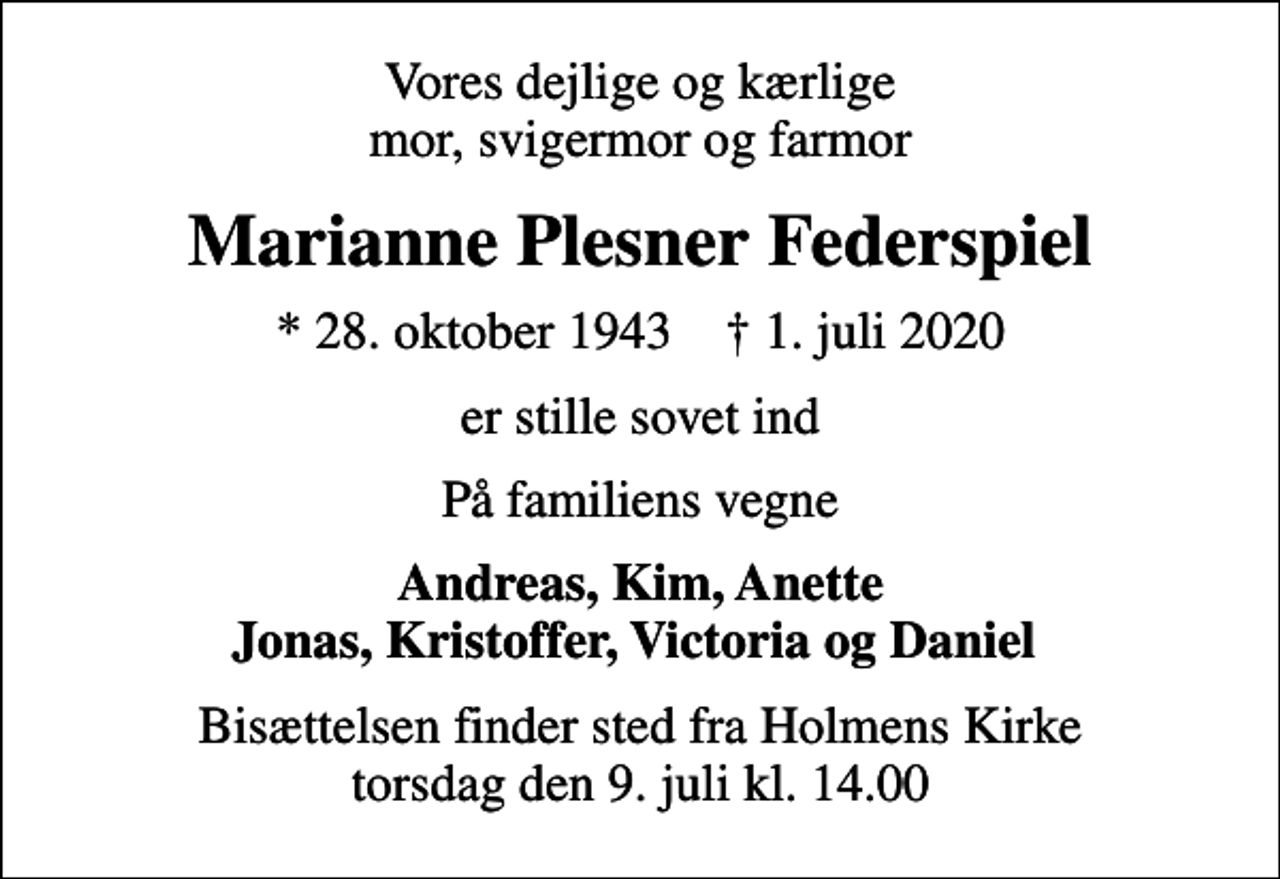 <p>Vores dejlige og kærlige mor, svigermor og farmor<br />Marianne Plesner Federspiel<br />* 28. oktober 1943 ✝ 1. juli 2020<br />er stille sovet ind<br />På familiens vegne<br />Andreas, Kim, Anette Jonas, Kristoffer, Victoria og Daniel<br />Bisættelsen finder sted fra Holmens Kirke torsdag den 9. juli kl. 14.00</p>