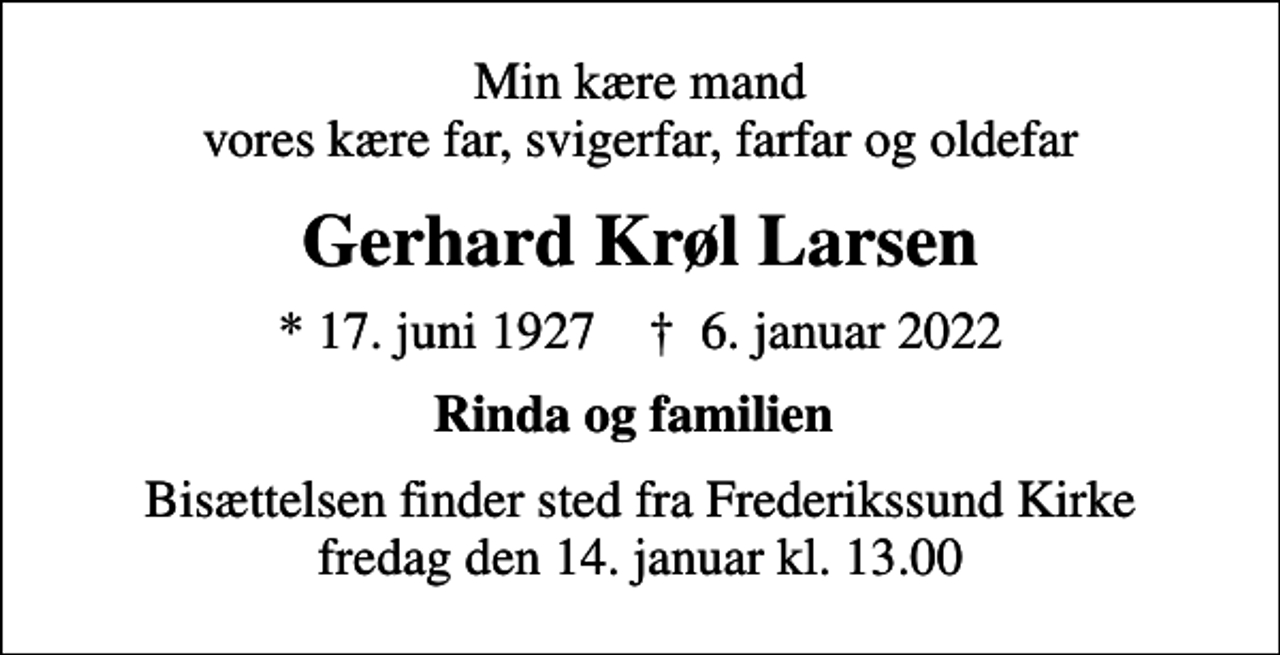 <p>Min kære mand vores kære far, svigerfar, farfar og oldefar<br />Gerhard Krøl Larsen<br />* 17. juni 1927 ✝ 6. januar 2022<br />Rinda og familien<br />Bisættelsen finder sted fra Frederikssund Kirke fredag den 14. januar kl. 13.00</p>