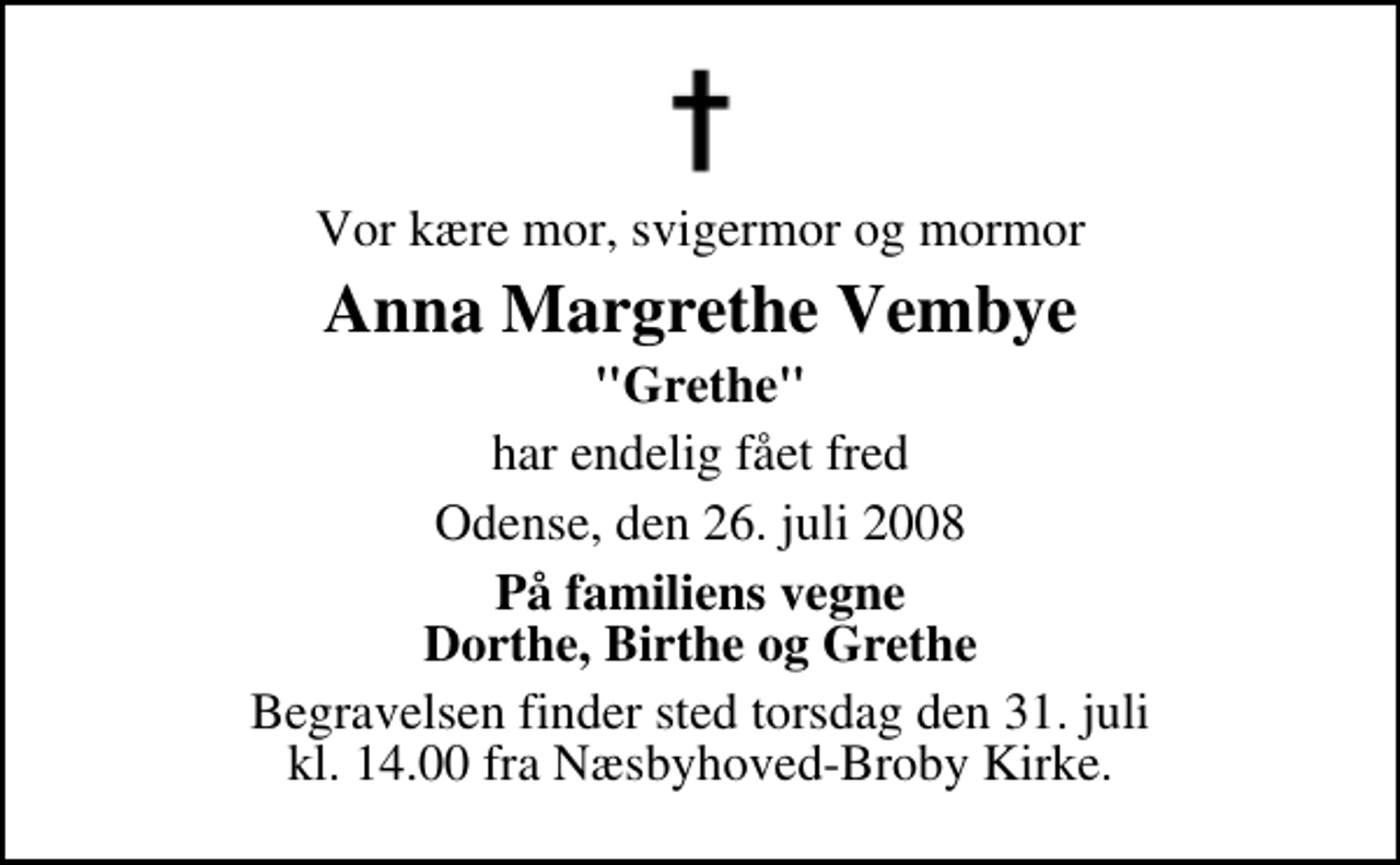 <p>Vor kære mor, svigermor og mormor<br />Anna Margrethe Vembye<br />"Grethe"<br />har endelig fået fred<br />Odense, den 26. juli 2008<br />På familiens vegne Dorthe, Birthe og Grethe<br />Begravelsen finder sted torsdag den 31. juli kl. 14.00 fra Næsbyhoved-Broby Kirke</p>