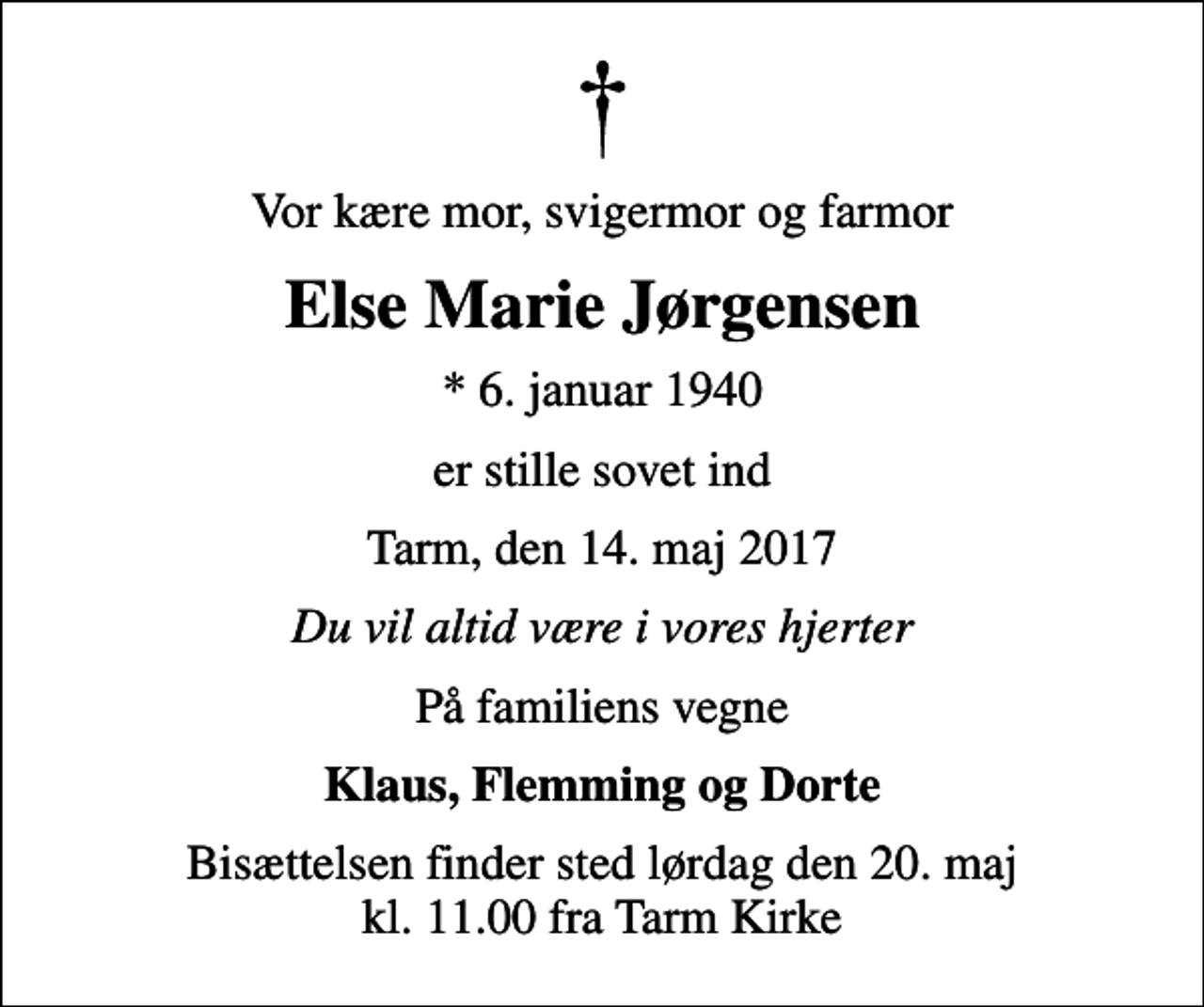<p>Vor kære mor, svigermor og farmor<br />Else Marie Jørgensen<br />* 6. januar 1940<br />er stille sovet ind<br />Tarm, den 14. maj 2017<br />Du vil altid være i vores hjerter<br />På familiens vegne<br />Klaus, Flemming og Dorte<br />Bisættelsen finder sted lørdag den 20. maj kl. 11.00 fra Tarm Kirke</p>
