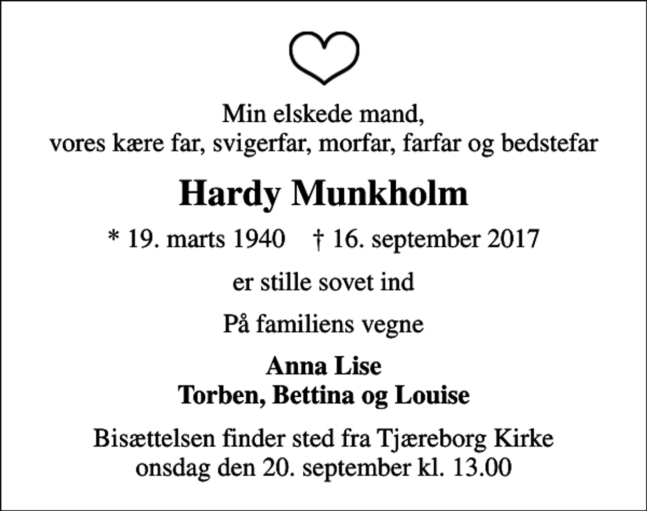 <p>Min elskede mand, vores kære far, svigerfar, morfar, farfar og bedstefar<br />Hardy Munkholm<br />* 19. marts 1940 ✝ 16. september 2017<br />er stille sovet ind<br />På familiens vegne<br />Anna Lise Torben, Bettina og Louise<br />Bisættelsen finder sted fra Tjæreborg Kirke onsdag den 20. september kl. 13.00</p>