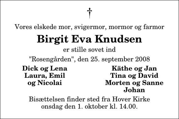 <p>Vores elskede mor, svigermor, mormor og farmor<br />Birgit Eva Knudsen<br />er stille sovet ind<br />&quot;Rosengården&quot;, den 25. september 2008<br />Dick og Lena<br />Käthe og Jan<br />Laura, Emil<br />Tina og David<br />og Nicolai<br />Morten og Sanne<br />Johan<br />Bisættelsen finder sted fra Hover Kirke onsdag den 1. oktober kl. 14.00</p>