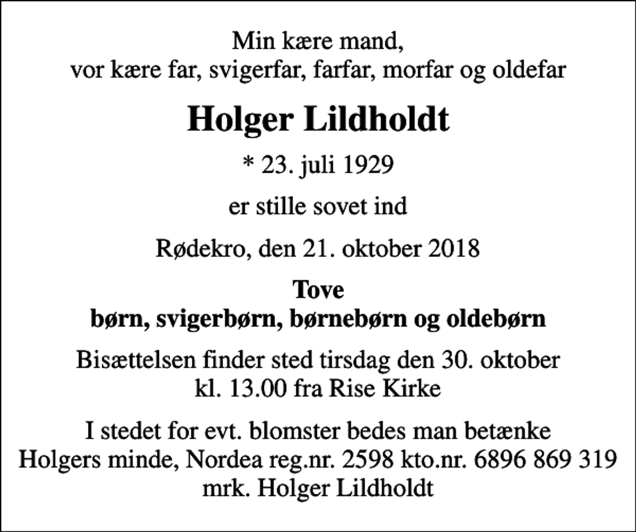 <p>Min kære mand, vor kære far, svigerfar, farfar, morfar og oldefar<br />Holger Lildholdt<br />* 23. juli 1929<br />er stille sovet ind<br />Rødekro, den 21. oktober 2018<br />Tove børn, svigerbørn, børnebørn og oldebørn<br />Bisættelsen finder sted tirsdag den 30. oktober kl. 13.00 fra Rise Kirke<br />I stedet for evt. blomster bedes man betænke Holgers minde, Nordea reg.nr. 2598 kto.nr. 6896 869 319 mrk. Holger Lildholdt</p>
