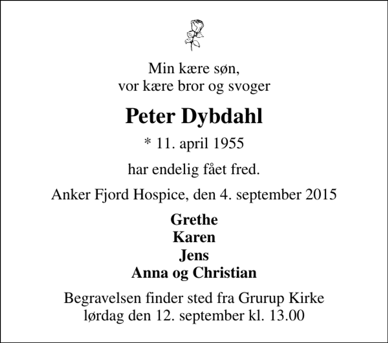 <p>Min kære søn, vor kære bror og svoger<br />Peter Dybdahl<br />* 11. april 1955<br />har endelig fået fred.<br />Anker Fjord Hospice, den 4. september 2015<br />Grethe Karen Jens Anna og Christian<br />Begravelsen finder sted fra Grurup Kirke lørdag den 12. september kl. 13.00</p>