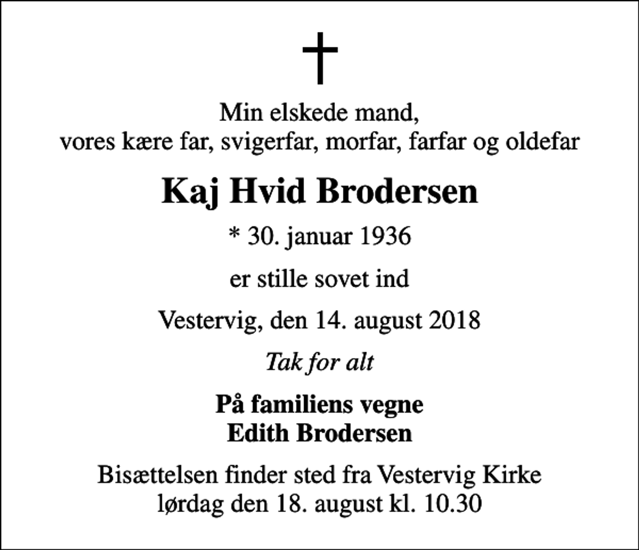 <p>Min elskede mand, vores kære far, svigerfar, morfar, farfar og oldefar<br />Kaj Hvid Brodersen<br />* 30. januar 1936<br />er stille sovet ind<br />Vestervig, den 14. august 2018<br />Tak for alt<br />På familiens vegne Edith Brodersen<br />Bisættelsen finder sted fra Vestervig Kirke lørdag den 18. august kl. 10.30</p>