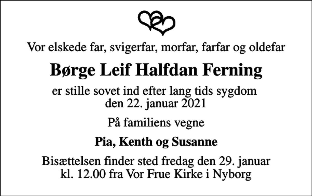 <p>Vor elskede far, svigerfar, morfar, farfar og oldefar<br />Børge Leif Halfdan Ferning<br />er stille sovet ind efter lang tids sygdom den 22. januar 2021<br />På familiens vegne<br />Pia, Kenth og Susanne<br />Bisættelsen finder sted fredag den 29. januar kl. 12.00 fra Vor Frue Kirke i Nyborg</p>