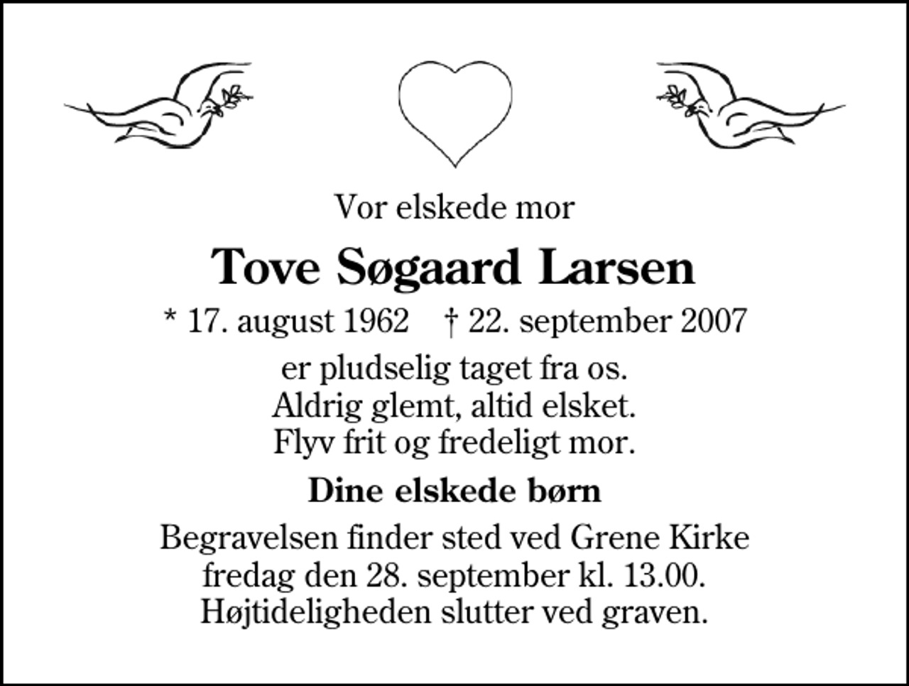 <p>Vor elskede mor<br />Tove Søgaard Larsen<br />* 17. august 1962 ✝ 22. september 2007<br />er pludselig taget fra os. Aldrig glemt, altid elsket. Flyv frit og fredeligt mor.<br />Dine elskede børn<br />Begravelsen finder sted ved Grene Kirke fredag den 28. september kl. 13.00 Højtideligheden slutter ved graven.</p>