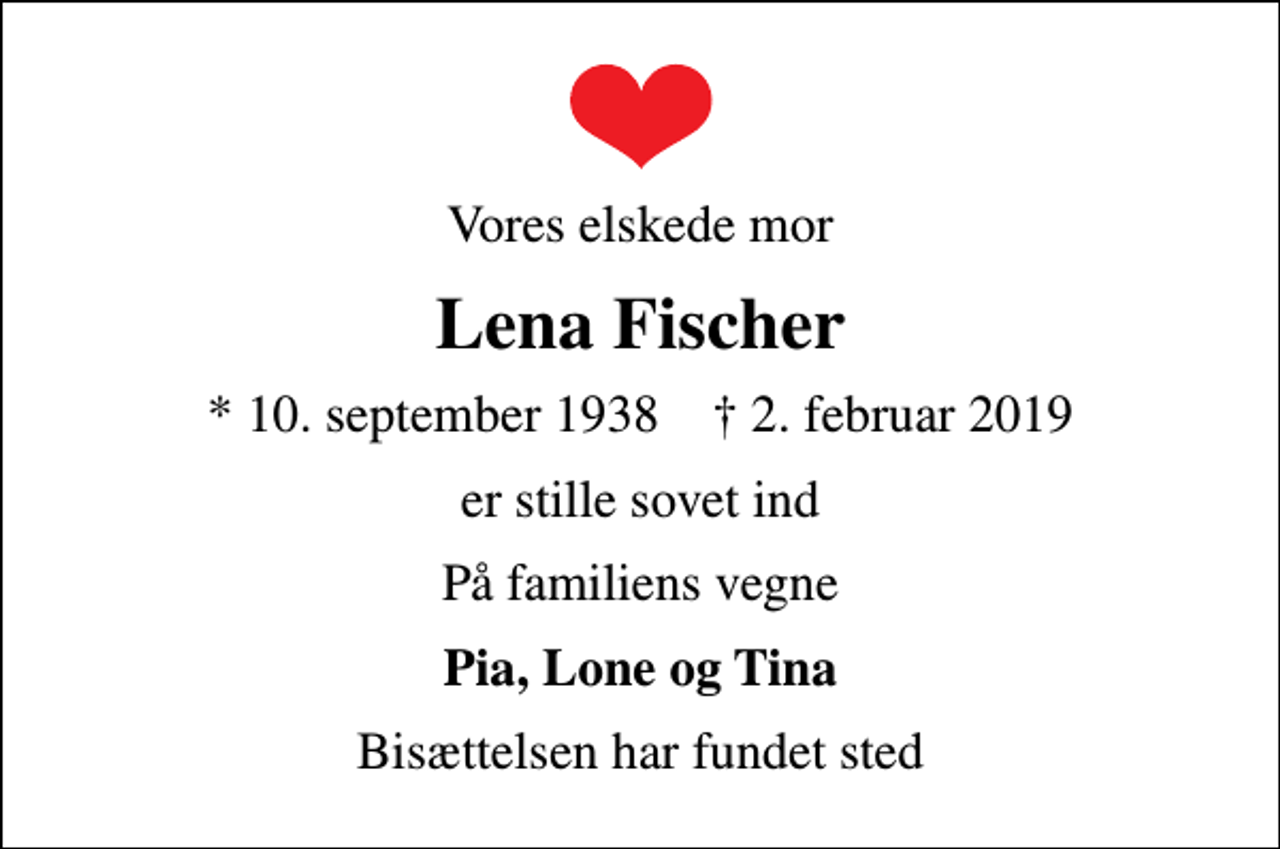<p>Vores elskede mor<br />Lena Fischer<br />* 10. september 1938 ✝ 2. februar 2019<br />er stille sovet ind<br />På familiens vegne<br />Pia, Lone og Tina<br />Bisættelsen har fundet sted</p>