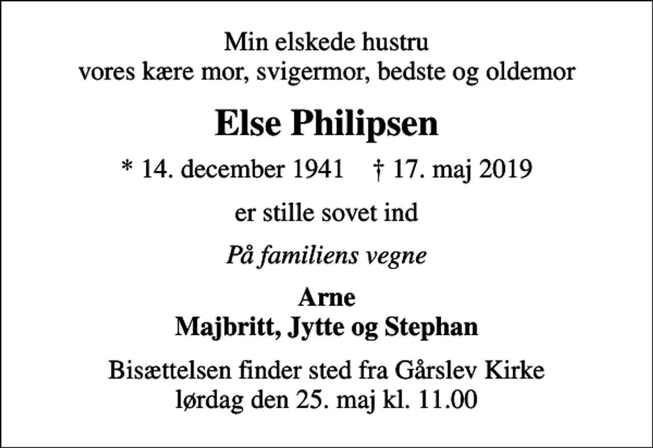 <p>Min elskede hustru vores kære mor, svigermor, bedste og oldemor<br />Else Philipsen<br />* 14. december 1941 ✝ 17. maj 2019<br />er stille sovet ind<br />På familiens vegne<br />Arne Majbritt, Jytte og Stephan<br />Bisættelsen finder sted fra Gårslev Kirke lørdag den 25. maj kl. 11.00</p>