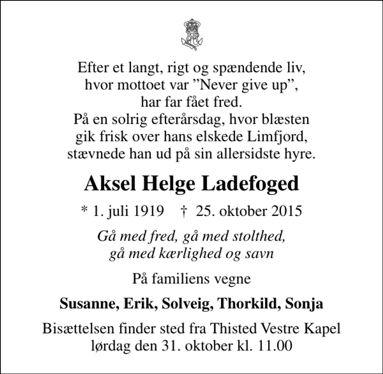<p>Efter et langt, rigt og spændende liv, hvor mottoet var Never give up, har far fået fred. På en solrig efterårsdag, hvor blæsten gik frisk over hans elskede Limfjord, stævnede han ud på sin allersidste hyre.<br />Aksel Helge Ladefoged<br />* 1. juli 1919 ✝ 25. oktober 2015<br />Gå med fred, gå med stolthed, gå med kærlighed og savn<br />På familiens vegne<br />Susanne, Erik, Solveig, Thorkild, Sonja<br />Bisættelsen finder sted fra Thisted Vestre Kapel lørdag den 31. oktober kl. 11.00</p>