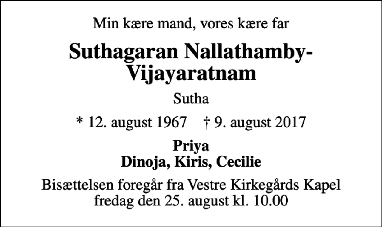 <p>Min kære mand, vores kære far<br />Suthagaran Nallathamby-Vijayaratnam<br />Sutha<br />* 12. august 1967 ✝ 9. august 2017<br />Priya Dinoja, Kiris, Cecilie<br />Bisættelsen foregår fra Vestre Kirkegårds Kapel fredag den 25. august kl. 10.00</p>
