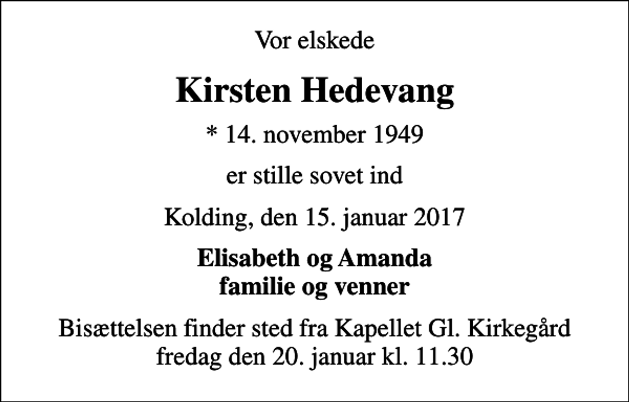 <p>Vor elskede<br />Kirsten Hedevang<br />* 14. november 1949<br />er stille sovet ind<br />Kolding, den 15. januar 2017<br />Elisabeth og Amanda familie og venner<br />Bisættelsen finder sted fra Kapellet Gl. Kirkegård fredag den 20. januar kl. 11.30</p>