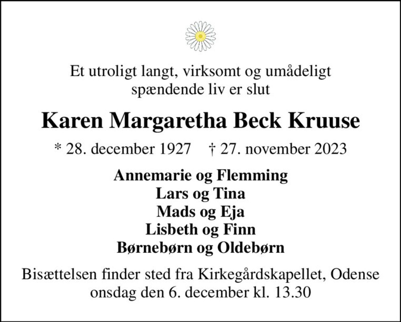 Et utroligt langt, virksomt og umådeligt spændende liv er slut
Karen Margaretha Beck Kruuse
* 28. december 1927    ✝ 27. november 2023
Annemarie og Flemming Lars og Tina Mads og Eja Lisbeth og Finn Børnebørn og Oldebørn
Bisættelsen finder sted fra Kirkegårdskapellet, Odense  onsdag den 6. december kl. 13.30