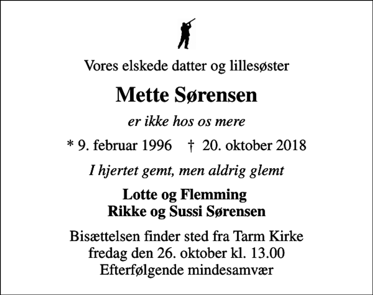 <p>Vores elskede datter og lillesøster<br />Mette Sørensen<br />er ikke hos os mere<br />* 9. februar 1996 ✝ 20. oktober 2018<br />I hjertet gemt, men aldrig glemt<br />Lotte og Flemming Rikke og Sussi Sørensen<br />Bisættelsen finder sted fra Tarm Kirke fredag den 26. oktober kl. 13.00 Efterfølgende mindesamvær</p>
