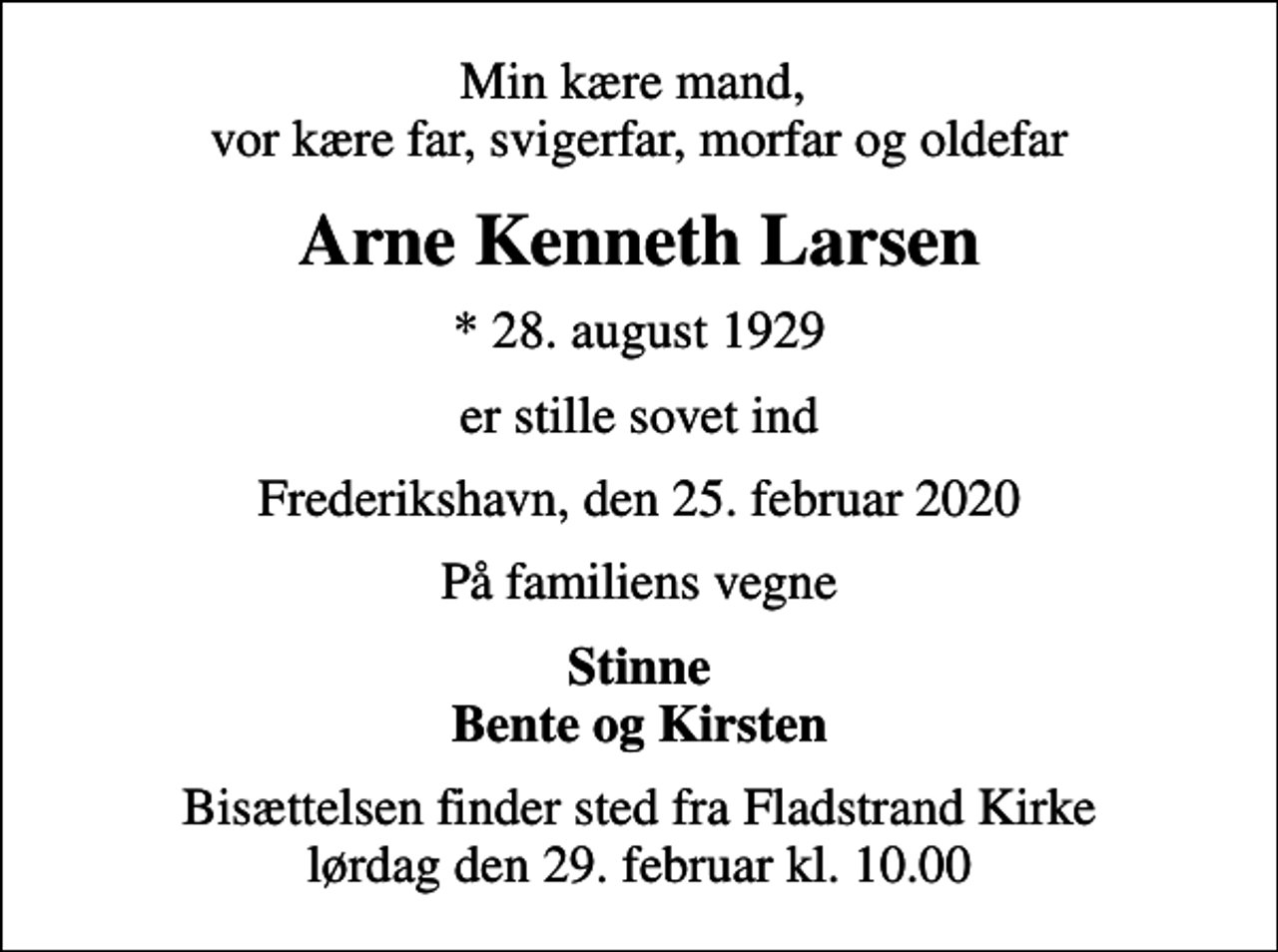 <p>Min kære mand, vor kære far, svigerfar, morfar og oldefar<br />Arne Kenneth Larsen<br />* 28. august 1929<br />er stille sovet ind<br />Frederikshavn, den 25. februar 2020<br />På familiens vegne<br />Stinne Bente og Kirsten<br />Bisættelsen finder sted fra Fladstrand Kirke lørdag den 29. februar kl. 10.00</p>