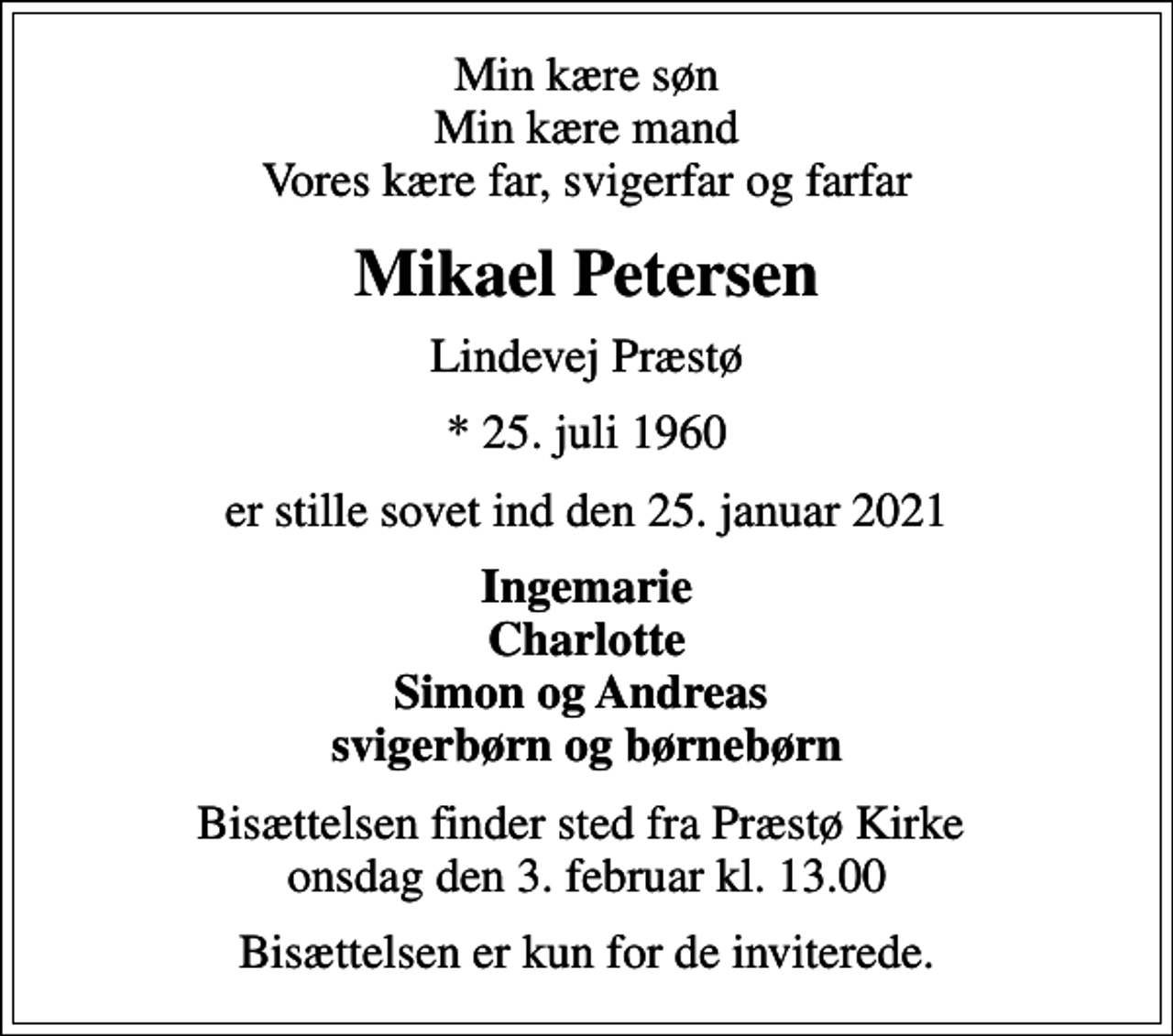 <p>Min kære søn Min kære mand Vores kære far, svigerfar og farfar<br />Mikael Petersen<br />Lindevej Præstø<br />* 25. juli 1960<br />er stille sovet ind den 25. januar 2021<br />Ingemarie Charlotte Simon og Andreas svigerbørn og børnebørn<br />Bisættelsen finder sted fra Præstø Kirke onsdag den 3. februar kl. 13.00<br />Bisættelsen er kun for de inviterede.</p>