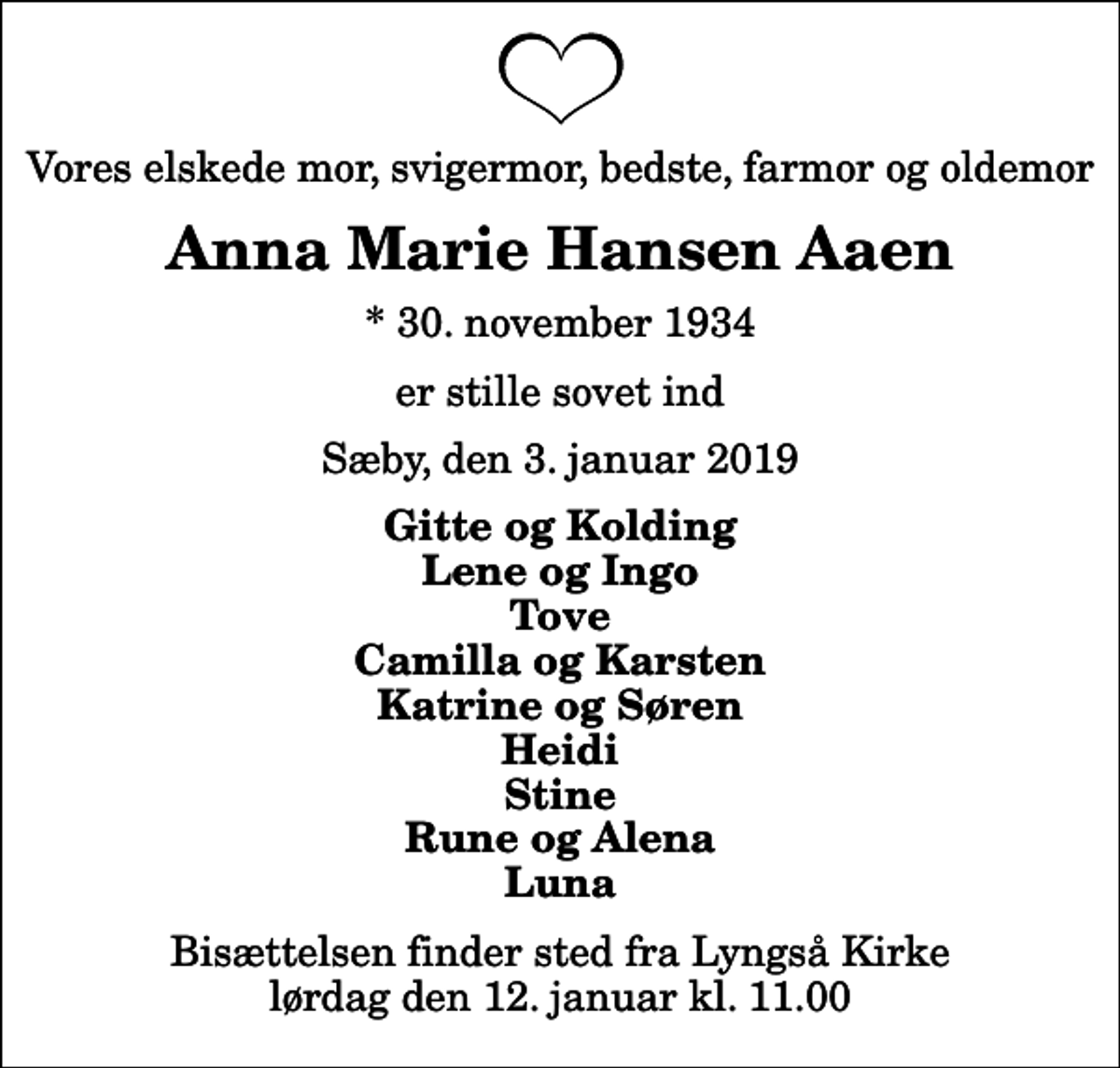 <p>Vores elskede mor, svigermor, bedste, farmor og oldemor<br />Anna Marie Hansen Aaen<br />* 30. november 1934<br />er stille sovet ind<br />Sæby, den 3. januar 2019<br />Gitte og Kolding Lene og Ingo Tove Camilla og Karsten Katrine og Søren Heidi Stine Rune og Alena Luna<br />Bisættelsen finder sted fra Lyngså Kirke lørdag den 12. januar kl. 11.00</p>