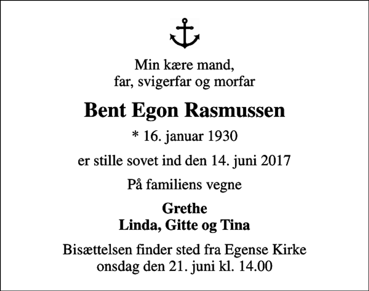 <p>Min kære mand, far, svigerfar og morfar<br />Bent Egon Rasmussen<br />* 16. januar 1930<br />er stille sovet ind den 14. juni 2017<br />På familiens vegne<br />Grethe Linda, Gitte og Tina<br />Bisættelsen finder sted fra Egense Kirke onsdag den 21. juni kl. 14.00</p>