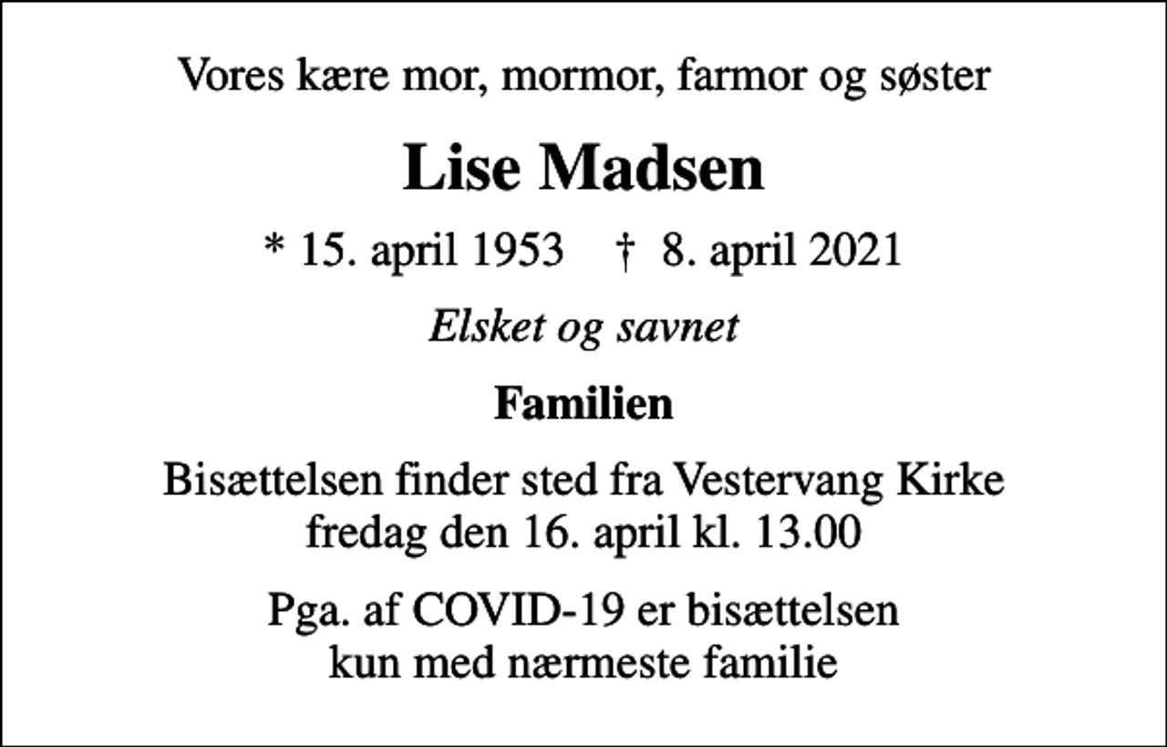 <p>Vores kære mor, mormor, farmor og søster<br />Lise Madsen<br />* 15. april 1953 ✝ 8. april 2021<br />Elsket og savnet<br />Familien<br />Bisættelsen finder sted fra Vestervang Kirke fredag den 16. april kl. 13.00<br />Pga. af COVID-19 er bisættelsen kun med nærmeste familie</p>