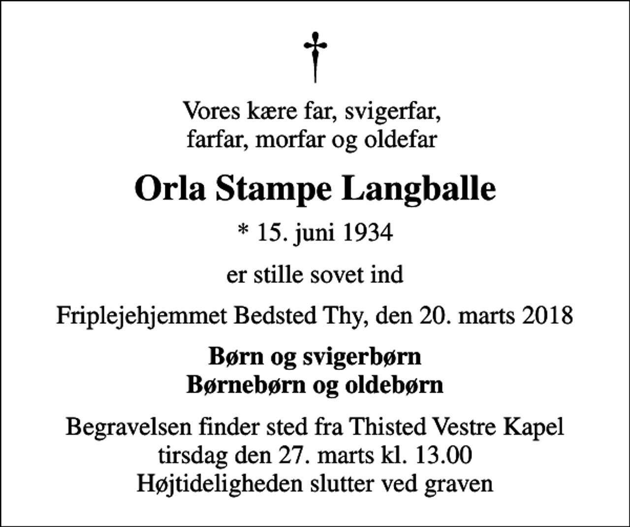 <p>Vores kære far, svigerfar, farfar, morfar og oldefar<br />Orla Stampe Langballe<br />* 15. juni 1934<br />er stille sovet ind<br />Friplejehjemmet Bedsted Thy, den 20. marts 2018<br />Børn og svigerbørn Børnebørn og oldebørn<br />Begravelsen finder sted fra Thisted Vestre Kapel tirsdag den 27. marts kl. 13.00 Højtideligheden slutter ved graven</p>