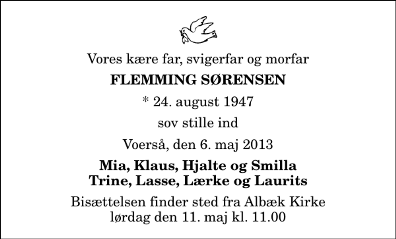 <p>Vores kære far, svigerfar og morfar<br />Flemming Sørensen<br />* 24. august 1947<br />sov stille ind<br />Voerså, den 6. maj 2013<br />Mia, Klaus, Hjalte og Smilla Trine, Lasse, Lærke og Laurits<br />Bisættelsen finder sted fra Albæk Kirke lørdag den 11. maj kl. 11.00</p>