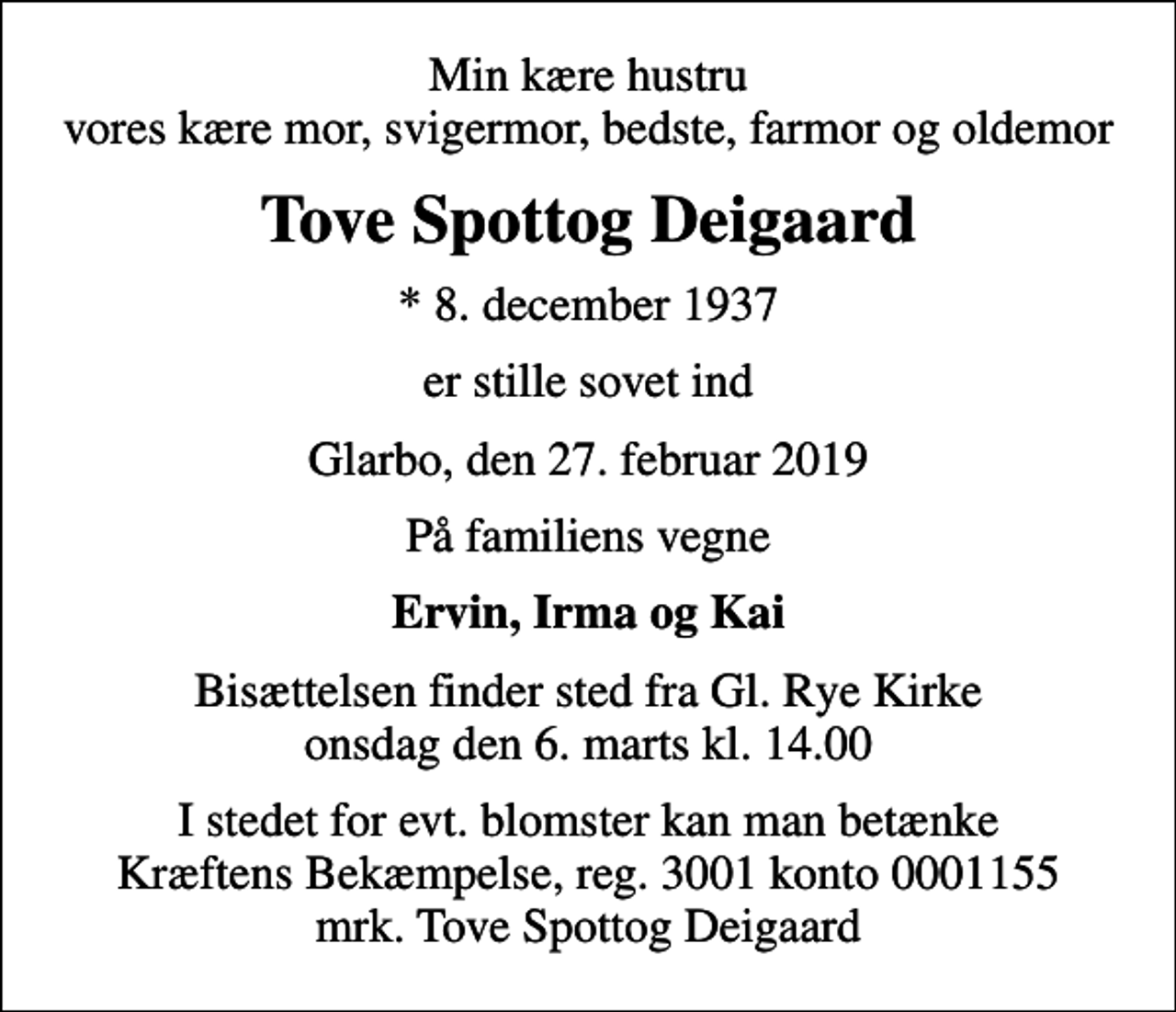 <p>Min kære hustru vores kære mor, svigermor, bedste, farmor og oldemor<br />Tove Spottog Deigaard<br />* 8. december 1937<br />er stille sovet ind<br />Glarbo, den 27. februar 2019<br />På familiens vegne<br />Ervin, Irma og Kai<br />Bisættelsen finder sted fra Gl. Rye Kirke onsdag den 6. marts kl. 14.00<br />I stedet for evt. blomster kan man betænke<br />Kræftens Bekæmpelse reg.3001konto0001155mrk. Tove Spottog<br />Deigaard</p>