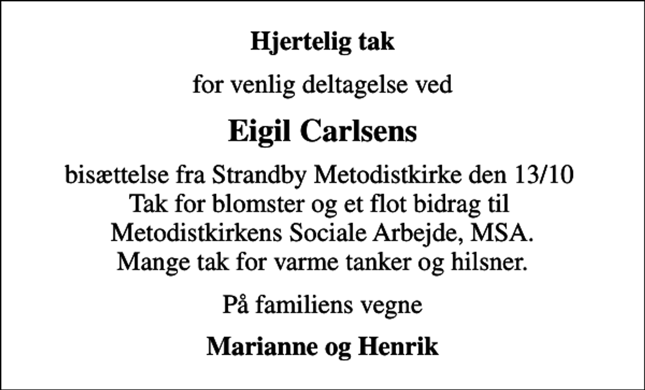 <p>Hjertelig tak<br />for venlig deltagelse ved<br />Eigil Carlsens<br />bisættelse fra Strandby Metodistkirke den 13/10 Tak for blomster og et flot bidrag til Metodistkirkens Sociale Arbejde, MSA. Mange tak for varme tanker og hilsner.<br />På familiens vegne<br />Marianne og Henrik</p>