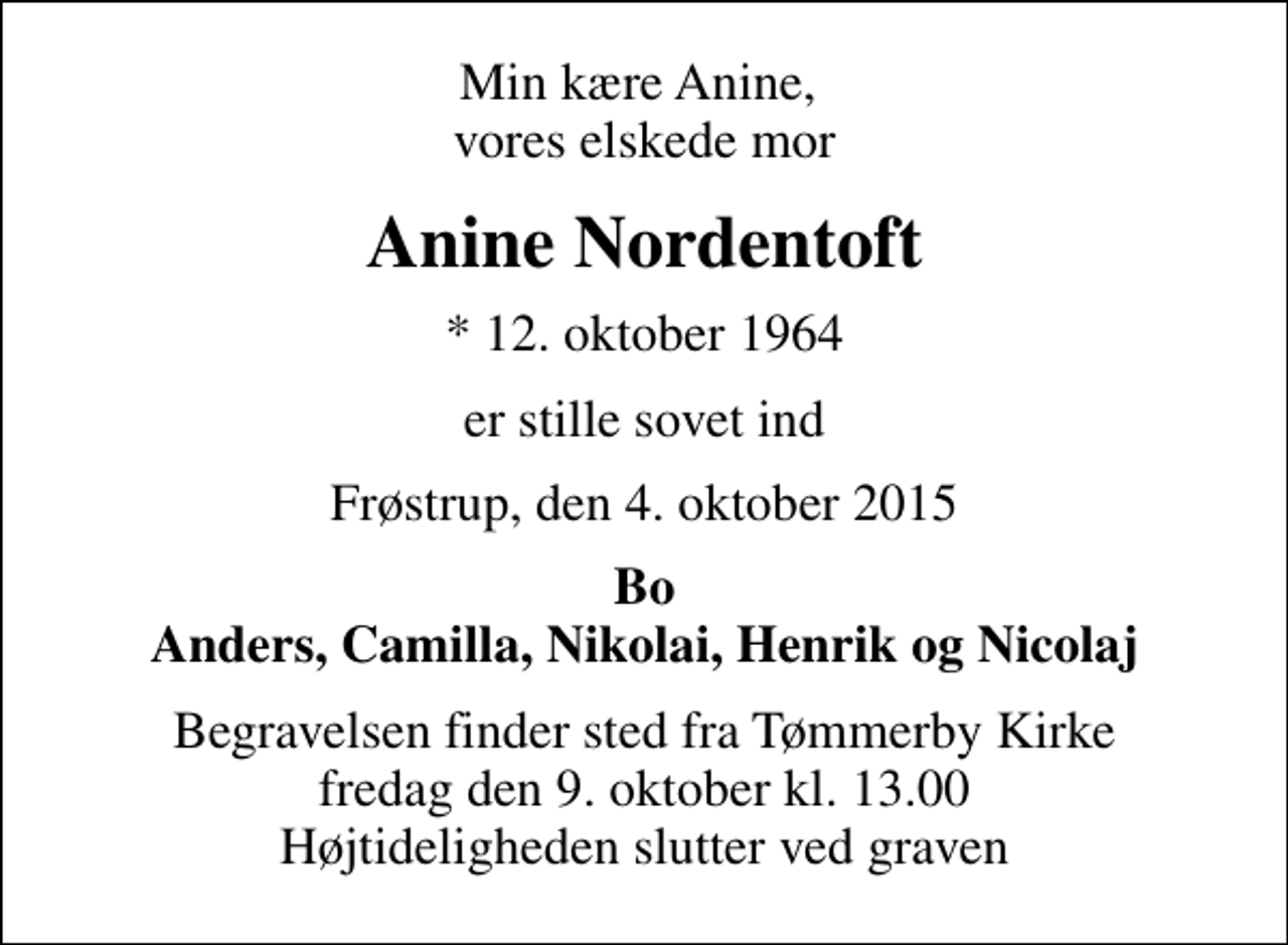 <p>Min kære Anine, vores elskede mor<br />Anine Nordentoft<br />* 12. oktober 1964<br />er stille sovet ind<br />Frøstrup, den 4. oktober 2015<br />Bo Anders, Camilla, Nikolai, Henrik og Nicolaj<br />Begravelsen finder sted fra Tømmerby Kirke fredag den 9. oktober kl. 13.00 Højtideligheden slutter ved graven</p>