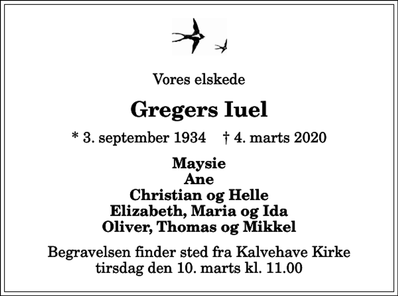 <p>Vores elskede<br />Gregers Iuel<br />* 3. september 1934 ✝ 4. marts 2020<br />Maysie Ane Christian og Helle Elizabeth, Maria og Ida Oliver, Thomas og Mikkel<br />Begravelsen finder sted fra Kalvehave Kirke tirsdag den 10. marts kl. 11.00</p>