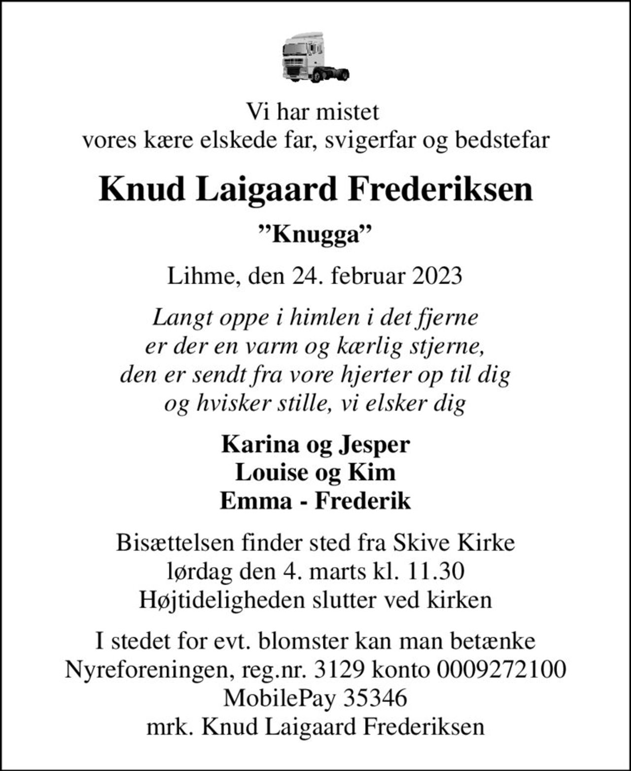 Vi har mistet  vores kære elskede far, svigerfar og bedstefar
Knud Laigaard Frederiksen
Knugga
Lihme, den 24. februar 2023
Langt oppe i himlen i det fjerne er der en varm og kærlig stjerne, den er sendt fra vore hjerter op til dig og hvisker stille, vi elsker dig
Karina og Jesper Louise og Kim Emma - Frederik
Bisættelsen finder sted fra Skive Kirke  lørdag den 4. marts kl. 11.30  Højtideligheden slutter ved kirken
I stedet for evt. blomster kan man betænke
					Nyreforeningen reg.nr.3129konto0009272100mrk. Knud Laigaard
					Frederiksen
I stedet for evt. blomster kan man betænke Nyreforeningen, reg.nr. 3129 konto 0009272100 MobilePay 35346 mrk. Knud Laigaard Frederiksen