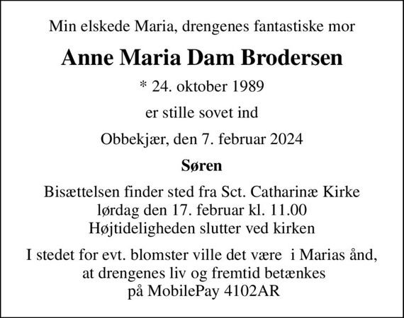 Min elskede Maria, drengenes fantastiske mor
Anne Maria Dam Brodersen
* 24. oktober 1989
er stille sovet ind
Obbekjær, den 7. februar 2024
Søren
Bisættelsen finder sted fra Sct. Catharinæ Kirke  lørdag den 17. februar kl. 11.00  Højtideligheden slutter ved kirken
I stedet for evt. blomster ville det være  i Marias ånd,  at drengenes liv og fremtid betænkes  på MobilePay 4102AR