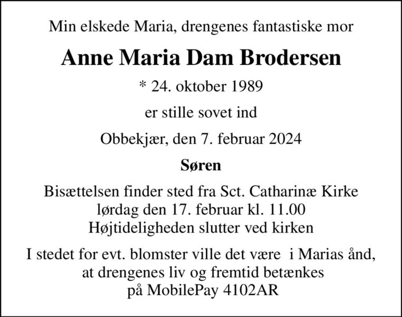 Min elskede Maria, drengenes fantastiske mor
Anne Maria Dam Brodersen
* 24. oktober 1989
er stille sovet ind
Obbekjær, den 7. februar 2024
Søren
Bisættelsen finder sted fra Sct. Catharinæ Kirke  lørdag den 17. februar kl. 11.00  Højtideligheden slutter ved kirken
I stedet for evt. blomster ville det være  i Marias ånd,  at drengenes liv og fremtid betænkes  på MobilePay 4102AR