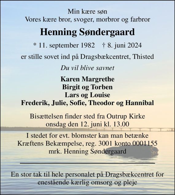 Min kære søn Vores kære bror, svoger, morbror og farbror 
Henning Søndergaard 
* 11. september 1982    &#x2020; 8. juni 2024 
er stille sovet ind på Dragsbækcentret, Thisted 
Du vil blive savnet 
Karen Margrethe Birgit og Torben Lars og Louise Frederik, Julie, Sofie, Theodor og Hannibal 
Bisættelsen finder sted fra Outrup Kirke onsdag den 12. juni kl. 13.00 
I stedet for evt. blomster kan man betænke Kræftens Bekæmpelse, reg. 3001 konto 0001155 mrk. Henning Søndergaard 
En stor tak til hele personalet på Dragsbækcentret for enestående kærlig omsorg og pleje